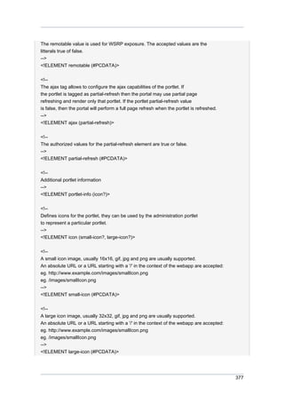 The remotable value is used for WSRP exposure. The accepted values are the
litterals true of false.
-->
<!ELEMENT remotable (#PCDATA)>
<!-The ajax tag allows to configure the ajax capabilities of the portlet. If
the portlet is tagged as partial-refresh then the portal may use partial page
refreshing and render only that portlet. If the portlet partial-refresh value
is false, then the portal will perform a full page refresh when the portlet is refreshed.
-->
<!ELEMENT ajax (partial-refresh)>
<!-The authorized values for the partial-refresh element are true or false.
-->
<!ELEMENT partial-refresh (#PCDATA)>
<!-Additional portlet information
-->
<!ELEMENT portlet-info (icon?)>
<!-Defines icons for the portlet, they can be used by the administration portlet
to represent a particular portlet.
-->
<!ELEMENT icon (small-icon?, large-icon?)>
<!-A small icon image, usually 16x16, gif, jpg and png are usually supported.
An absolute URL or a URL starting with a '/' in the context of the webapp are accepted:
eg. http://www.example.com/images/smallIcon.png
eg. /images/smallIcon.png
-->
<!ELEMENT small-icon (#PCDATA)>
<!-A large icon image, usually 32x32, gif, jpg and png are usually supported.
An absolute URL or a URL starting with a '/' in the context of the webapp are accepted:
eg. http://www.example.com/images/smallIcon.png
eg. /images/smallIcon.png
-->
<!ELEMENT large-icon (#PCDATA)>

377

 