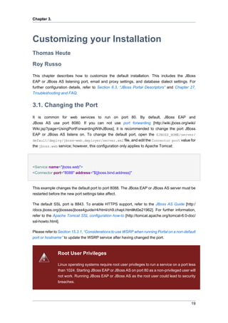 Chapter 3.

Customizing your Installation
Thomas Heute
Roy Russo
This chapter describes how to customize the default installation. This includes the JBoss
EAP or JBoss AS listening port, email and proxy settings, and database dialect settings. For
further configuration details, refer to Section 6.3, “JBoss Portal Descriptors” and Chapter 27,
Troubleshooting and FAQ.

3.1. Changing the Port
It is common for web services to run on port 80. By default, JBoss EAP and
JBoss AS use port 8080. If you can not use port forwarding [http://wiki.jboss.org/wiki/
Wiki.jsp?page=UsingPortForwardingWithJBoss], it is recommended to change the port JBoss
EAP or JBoss AS listens on. To change the default port, open the $JBOSS_HOME/server/
default/deploy/jboss-web.deployer/server.xml file, and edit the Connector port value for
the jboss.web service; however, this configuration only applies to Apache Tomcat:

<Service name="jboss.web">
<Connector port="8088" address="${jboss.bind.address}"

This example changes the default port to port 8088. The JBoss EAP or JBoss AS server must be
restarted before the new port settings take affect.
The default SSL port is 8843. To enable HTTPS support, refer to the JBoss AS Guide [http:/
/docs.jboss.org/jbossas/jboss4guide/r4/html/ch9.chapt.html#d0e21962]. For further information,
refer to the Apache Tomcat SSL configuration how-to [http://tomcat.apache.org/tomcat-6.0-doc/
ssl-howto.html].
Please refer to Section 15.3.1, “Considerations to use WSRP when running Portal on a non-default
port or hostname” to update the WSRP service after having changed the port.

Root User Privileges
Linux operating systems require root user privileges to run a service on a port less
than 1024. Starting JBoss EAP or JBoss AS on port 80 as a non-privileged user will
not work. Running JBoss EAP or JBoss AS as the root user could lead to security
breaches.

19

 