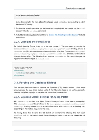 Changing the context-root

portal.web.context-root=/testing

Using this example, the main JBoss Portal page would be reached by navigating to http://
localhost:8080/testing.
3. To clean the project, make sure you are connected to the Internet, and change into the build/
directory. Run the ant clean command.
4. Rebuild and redeploy JBoss Portal. Refer to Section 2.3, “Installing from the Sources” for build
instructions.

3.2.1. Changing the context-root
By default, Apache Tomcat holds on to the root context, /. You may need to remove the
$JBOSS_HOME/server/default/deploy/jboss-web.deployer/ROOT.war/ directory, or add a
jboss-web.xml file, which declares another context-root other than /, under the $JBOSS_HOME/
server/default/deploy/jboss-web.deployer/ROOT.war/WEB-INF/ directory, for the above
changes to take affect. The following is an example jboss-web.xml file, which changes the
Apache Tomcat context path to /tomcat-root:

<?xml version="1.0"?>
<jboss-web>
<context-root>/tomcat-root</context-root>
</jboss-web>

3.3. Forcing the Database Dialect
This sections describes how to override the Database (DB) dialect settings. Under most
circumstances, the auto-detect feature works. If the Hibernate dialect is not working correctly,
override the default behavior by following the instructions in this section.

3.3.1. Database Dialect Settings for JBoss Portal
All hibernate.cfg.xml files in all JBoss Portal modules you intend to use need to be modified.
The hibernate.cfg.xml files are found in the jboss-portal.sar/module/conf/hibernate/
directory/ directory, where module is the module name, and directory is a directory that,
depending on the module, may or may not exist.
To modify these files to force the DB dialect, un-comment the following line from each
hibernate.cfg.xml file in each JBoss Portal module you intend to use, so that it looks like the
following:

21

 