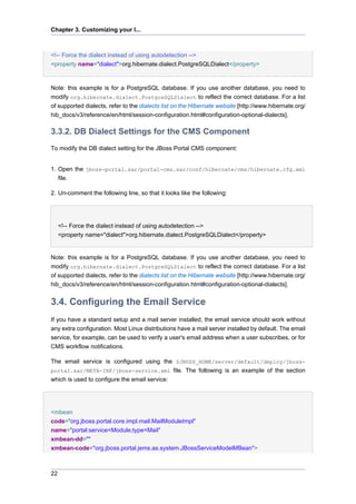 Chapter 3. Customizing your I...

<!-- Force the dialect instead of using autodetection -->
<property name="dialect">org.hibernate.dialect.PostgreSQLDialect</property>

Note: this example is for a PostgreSQL database. If you use another database, you need to
modify org.hibernate.dialect.PostgreSQLDialect to reflect the correct database. For a list
of supported dialects, refer to the dialects list on the Hibernate website [http://www.hibernate.org/
hib_docs/v3/reference/en/html/session-configuration.html#configuration-optional-dialects].

3.3.2. DB Dialect Settings for the CMS Component
To modify the DB dialect setting for the JBoss Portal CMS component:

1. Open the jboss-portal.sar/portal-cms.sar/conf/hibernate/cms/hibernate.cfg.xml
file.
2. Un-comment the following line, so that it looks like the following:

<!-- Force the dialect instead of using autodetection -->
<property name="dialect">org.hibernate.dialect.PostgreSQLDialect</property>

Note: this example is for a PostgreSQL database. If you use another database, you need to
modify org.hibernate.dialect.PostgreSQLDialect to reflect the correct database. For a list
of supported dialects, refer to the dialects list on the Hibernate website [http://www.hibernate.org/
hib_docs/v3/reference/en/html/session-configuration.html#configuration-optional-dialects].

3.4. Configuring the Email Service
If you have a standard setup and a mail server installed, the email service should work without
any extra configuration. Most Linux distributions have a mail server installed by default. The email
service, for example, can be used to verify a user's email address when a user subscribes, or for
CMS workflow notifications.
The email service is configured using the $JBOSS_HOME/server/default/deploy/jbossportal.sar/META-INF/jboss-service.xml file. The following is an example of the section
which is used to configure the email service:

<mbean
code="org.jboss.portal.core.impl.mail.MailModuleImpl"
name="portal:service=Module,type=Mail"
xmbean-dd=""
xmbean-code="org.jboss.portal.jems.as.system.JBossServiceModelMBean">

22

 