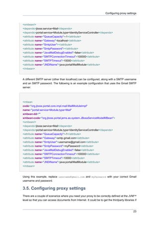 Configuring proxy settings

<xmbean/>
<depends>jboss:service=Mail</depends>
<depends>portal:service=Module,type=IdentityServiceController</depends>
<attribute name="QueueCapacity">-1</attribute>
<attribute name="Gateway">localhost</attribute>
<attribute name="SmtpUser"></attribute>
<attribute name="SmtpPassword"></attribute>
<attribute name="JavaMailDebugEnabled">false</attribute>
<attribute name="SMTPConnectionTimeout">100000</attribute>
<attribute name="SMTPTimeout">10000</attribute>
<attribute name="JNDIName">java:portal/MailModule</attribute>
</mbean>

A different SMTP server (other than localhost) can be configured, along with a SMTP username
and an SMTP password. The following is an example configuration that uses the Gmail SMTP
server:

<mbean
code="org.jboss.portal.core.impl.mail.MailModuleImpl"
name="portal:service=Module,type=Mail"
xmbean-dd=""
xmbean-code="org.jboss.portal.jems.as.system.JBossServiceModelMBean">
<xmbean/>
<depends>jboss:service=Mail</depends>
<depends>portal:service=Module,type=IdentityServiceController</depends>
<attribute name="QueueCapacity">-1</attribute>
<attribute name="Gateway">smtp.gmail.com</attribute>
<attribute name="SmtpUser">username@gmail.com</attribute>
<attribute name="SmtpPassword">myPassword</attribute>
<attribute name="JavaMailDebugEnabled">false</attribute>
<attribute name="SMTPConnectionTimeout">100000</attribute>
<attribute name="SMTPTimeout">10000</attribute>
<attribute name="JNDIName">java:portal/MailModule</attribute>
</mbean>

Using this example, replace username@gmail.com and myPassword with your correct Gmail
username and password.

3.5. Configuring proxy settings
There are a couple of scenarios where you need your proxy to be correctly defined at the JVM™
level so that you can access documents from Internet. It could be to get the thirdparty libraries if

23

 