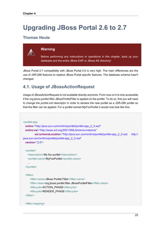 Chapter 4.

Upgrading JBoss Portal 2.6 to 2.7
Thomas Heute
Warning
Before performing any instructions or operations in this chapter, back up your
database and the entire JBoss EAP or JBoss AS directory!

JBoss Portal 2.7 compatibility with JBoss Portal 2.6 is very high. The main differences are the
use of JSR-286 features to replace JBoss Portal specific features. The database schema hasn't
changed.

4.1. Usage of JBossActionRequest
Usage of JBossActionRequest is not available directly anymore. From now on it is only accessible
if the org.jboss.portlet.filter.JBossPortletFilter is applied on the portlet. To do so, first you will need
to change the portlet.xml descriptor in order to declare the new portlet as a JSR-286 portlet so
that the filter can be applied. For a portlet named MyFooPortlet it would now look like this:

<portlet-app
xmlns="http://java.sun.com/xml/ns/portlet/portlet-app_2_0.xsd"
xmlns:xsi="http://www.w3.org/2001/XMLSchema-instance"
xsi:schemaLocation="http://java.sun.com/xml/ns/portlet/portlet-app_2_0.xsd
java.sun.com/xml/ns/portlet/portlet-app_2_0.xsd"
version="2.0">

http://

<portlet>
<description>My foo portlet</description>
<portlet-name>MyFooPortlet</portlet-name>
...
</portlet>
<filter>
<filter-name>JBoss Portlet Filter</filter-name>
<filter-class>org.jboss.portlet.filter.JBossPortletFilter</filter-class>
<lifecycle>ACTION_PHASE</lifecycle>
<lifecycle>RENDER_PHASE</lifecycle>
</filter>
<filter-mapping>

25

 