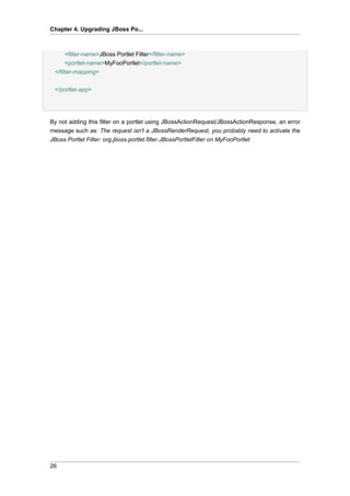 Chapter 4. Upgrading JBoss Po...

<filter-name>JBoss Portlet Filter</filter-name>
<portlet-name>MyFooPortlet</portlet-name>
</filter-mapping>
</portlet-app>

By not adding this filter on a portlet using JBossActionRequest/JBossActionResponse, an error
message such as: The request isn't a JBossRenderRequest, you probably need to activate the
JBoss Portlet Filter: org.jboss.portlet.filter.JBossPortletFilter on MyFooPortlet

26

 