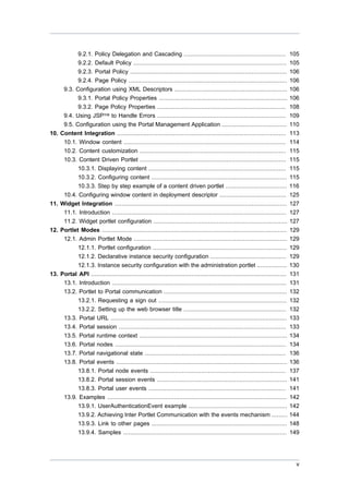 9.2.1. Policy Delegation and Cascading ..........................................................
9.2.2. Default Policy .......................................................................................
9.2.3. Portal Policy .........................................................................................
9.2.4. Page Policy ..........................................................................................
9.3. Configuration using XML Descriptors ................................................................
9.3.1. Portal Policy Properties .........................................................................
9.3.2. Page Policy Properties .........................................................................
9.4. Using JSP™ to Handle Errors .........................................................................

105
105
106
106
106
106
108
109

9.5. Configuration using the Portal Management Application .....................................
10. Content Integration ................................................................................................
10.1. Window content ............................................................................................
10.2. Content customization ...................................................................................
10.3. Content Driven Portlet ...................................................................................
10.3.1. Displaying content ..............................................................................
10.3.2. Configuring content .............................................................................
10.3.3. Step by step example of a content driven portlet ...................................
10.4. Configuring window content in deployment descriptor ......................................

110
113
114
115
115
115
115
116
125

11. Widget Integration ..................................................................................................
11.1. Introduction ...................................................................................................
11.2. Widget portlet configuration ............................................................................
12. Portlet Modes .........................................................................................................
12.1. Admin Portlet Mode .......................................................................................
12.1.1. Portlet configuration ............................................................................
12.1.2. Declarative instance security configuration ...........................................
12.1.3. Instance security configuration with the administration portlet .................
13. Portal API ...............................................................................................................
13.1. Introduction ...................................................................................................
13.2. Portlet to Portal communication ......................................................................
13.2.1. Requesting a sign out .........................................................................
13.2.2. Setting up the web browser title ..........................................................
13.3. Portal URL ....................................................................................................
13.4. Portal session ...............................................................................................
13.5. Portal runtime context ....................................................................................
13.6. Portal nodes .................................................................................................

127
127
127
129
129
129
129
130
131
131
132
132
132
133
133
134
134

13.7. Portal navigational state ................................................................................
13.8. Portal events .................................................................................................
13.8.1. Portal node events .............................................................................
13.8.2. Portal session events ..........................................................................
13.8.3. Portal user events ..............................................................................
13.9. Examples ......................................................................................................
13.9.1. UserAuthenticationEvent example ........................................................
13.9.2. Achieving Inter Portlet Communication with the events mechanism .........
13.9.3. Link to other pages .............................................................................
13.9.4. Samples .............................................................................................

136
136
137
141
141
142
142
144
148
149

v

 