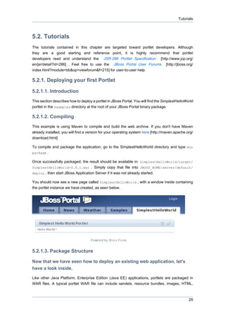 Tutorials

5.2. Tutorials
The tutorials contained in this chapter are targeted toward portlet developers. Although
they are a good starting and reference point, it is highly recommend that portlet
developers read and understand the JSR-286 Portlet Specification [http://www.jcp.org/
en/jsr/detail?id=286] . Feel free to use the JBoss Portal User Forums [http://jboss.org/
index.html?module=bb&op=viewforum&f=215] for user-to-user help.

5.2.1. Deploying your first Portlet
5.2.1.1. Introduction
This section describes how to deploy a portlet in JBoss Portal. You will find the SimplestHelloWorld
portlet in the examples directory at the root of your JBoss Portal binary package.

5.2.1.2. Compiling
This example is using Maven to compile and build the web archive. If you don't have Maven
already installed, you will find a version for your operating system here [http://maven.apache.org/
download.html]
To compile and package the application, go to the SimplestHelloWorld directory and type mvn
package .
Once successfully packaged, the result should be available in: SimplestHelloWorld/target/
SimplestHelloWorld-0.0.1.war . Simply copy that file into JBOSS_HOME/server/default/
deploy , then start JBoss Application Server if it was not already started.
You should now see a new page called SimplestHelloWorld , with a window inside containing
the portlet instance we have created, as seen below.

5.2.1.3. Package Structure
Now that we have seen how to deploy an existing web application, let's
have a look inside.
Like other Java Platform, Enterprise Edition (Java EE) applications, portlets are packaged in
WAR files. A typical portlet WAR file can include servlets, resource bundles, images, HTML,

29

 