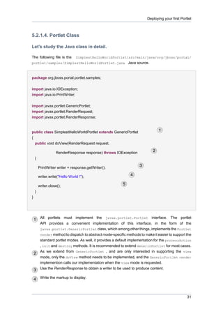 Deploying your first Portlet

5.2.1.4. Portlet Class
Let's study the Java class in detail.
The following file is the

SimplestHelloWorldPortlet/src/main/java/org/jboss/portal/

portlet/samples/SimplestHelloWorldPortlet.java Java source.

package org.jboss.portal.portlet.samples;
import java.io.IOException;
import java.io.PrintWriter;
import javax.portlet.GenericPortlet;
import javax.portlet.RenderRequest;
import javax.portlet.RenderResponse;

public class SimplestHelloWorldPortlet extends GenericPortlet
{
public void doView(RenderRequest request,
RenderResponse response) throws IOException
{
PrintWriter writer = response.getWriter();
writer.write("Hello World !");
writer.close();
}
}

All portlets must implement the javax.portlet.Portlet interface. The portlet
API provides a convenient implementation of this interface, in the form of the
javax.portlet.GenericPortlet class, which among other things, implements the Portlet
render method to dispatch to abstract mode-specific methods to make it easier to support the
standard portlet modes. As well, it provides a default implementation for the processAction
, init and destroy methods. It is recommended to extend GenericPortlet for most cases.
As we extend from GenericPortlet , and are only interested in supporting the view
mode, only the doView method needs to be implemented, and the GenericPortlet render
implemention calls our implementation when the view mode is requested.
Use the RenderResponse to obtain a writer to be used to produce content.
Write the markup to display.

31

 