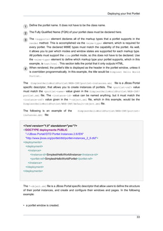 Deploying your first Portlet

Define the portlet name. It does not have to be the class name.
The Fully Qualified Name (FQN) of your portlet class must be declared here.
The <supports> element declares all of the markup types that a portlet supports in the
render method. This is accomplished via the <mime-type> element, which is required for
every portlet. The declared MIME types must match the capability of the portlet. As well,
it allows you to pair which modes and window states are supported for each markup type.
All portlets must support the view portlet mode, so this does not have to be declared. Use
the <mime-type> element to define which markup type your portlet supports, which in this
example, is text/html . This section tells the portal that it only outputs HTML.
When rendered, the portlet's title is displayed as the header in the portlet window, unless it
is overridden programmatically. In this example, the title would be Simplest Hello World
Portlet .
The SimplestHelloWorldPortlet/WEB-INF/portlet-instances.xml file is a JBoss Portal
specific descriptor, that allows you to create instances of portlets. The <portlet-ref> value
must match the <portlet-name> value given in the SimplestHelloWorldPortlet/WEB-INF/
portlet.xml file. The <instance-id> value can be named anything, but it must match the
<instance-ref> value given in the *-object.xml file, which in this example, would be the
SimplestHelloWorldPortlet/WEB-INF/default-object.xml file.
The following is an example of the
instances.xml file:

SimplestHelloWorldPortlet/WEB-INF/portlet-

<?xml version="1.0" standalone="yes"?>
<!DOCTYPE deployments PUBLIC
"-//JBoss Portal//DTD Portlet Instances 2.6//EN"
"http://www.jboss.org/portlet/dtd/portlet-instances_2_6.dtd">
<deployments>
<deployment>
<instance>
<instance-id>SimplestHelloWorldInstance</instance-id>
<portlet-ref>SimplestHelloWorldPortlet</portlet-ref>
</instance>
</deployment>
</deployments>

The *-object.xml file is a JBoss Portal specific descriptor that allow users to define the structure
of their portal instances, and create and configure their windows and pages. In the following
example:

• a portlet window is created.

33

 
