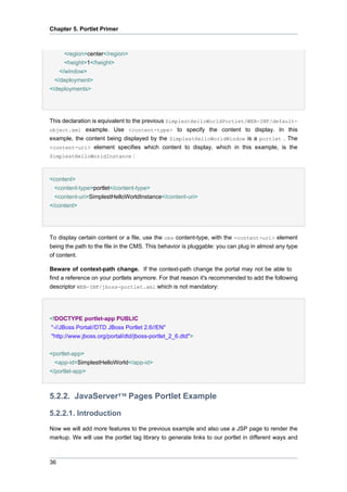Chapter 5. Portlet Primer

<region>center</region>
<height>1</height>
</window>
</deployment>
</deployments>

This declaration is equivalent to the previous SimplestHelloWorldPortlet/WEB-INF/defaultobject.xml example. Use <content-type> to specify the content to display. In this
example, the content being displayed by the SimplestHelloWorldWindow is a portlet . The
<content-uri> element specifies which content to display, which in this example, is the
SimplestHelloWorldInstance :

<content>
<content-type>portlet</content-type>
<content-uri>SimplestHelloWorldInstance</content-uri>
</content>

To display certain content or a file, use the cms content-type, with the <content-uri> element
being the path to the file in the CMS. This behavior is pluggable: you can plug in almost any type
of content.
Beware of context-path change. If the context-path change the portal may not be able to
find a reference on your portlets anymore. For that reason it's recommended to add the following
descriptor WEB-INF/jboss-portlet.xml which is not mandatory:

<!DOCTYPE portlet-app PUBLIC
"-//JBoss Portal//DTD JBoss Portlet 2.6//EN"
"http://www.jboss.org/portal/dtd/jboss-portlet_2_6.dtd">
<portlet-app>
<app-id>SimplestHelloWorld</app-id>
</portlet-app>

5.2.2. JavaServer™ Pages Portlet Example
5.2.2.1. Introduction
Now we will add more features to the previous example and also use a JSP page to render the
markup. We will use the portlet tag library to generate links to our portlet in different ways and

36

 