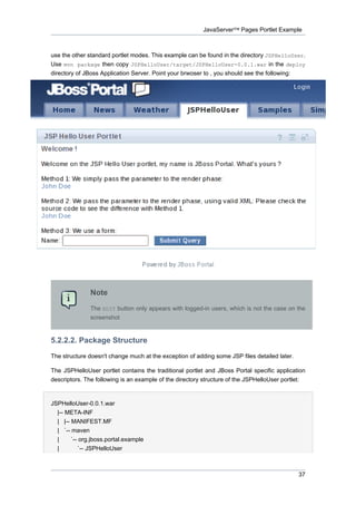 JavaServer™ Pages Portlet Example

use the other standard portlet modes. This example can be found in the directory JSPHelloUser.
Use mvn package then copy JSPHelloUser/target/JSPHelloUser-0.0.1.war in the deploy
directory of JBoss Application Server. Point your brwoser to , you should see the following:

Note
The EDIT button only appears with logged-in users, which is not the case on the
screenshot

5.2.2.2. Package Structure
The structure doesn't change much at the exception of adding some JSP files detailed later.
The JSPHelloUser portlet contains the traditional portlet and JBoss Portal specific application
descriptors. The following is an example of the directory structure of the JSPHelloUser portlet:

JSPHelloUser-0.0.1.war
|-- META-INF
| |-- MANIFEST.MF
| `-- maven
|
`-- org.jboss.portal.example
|
`-- JSPHelloUser

37

 