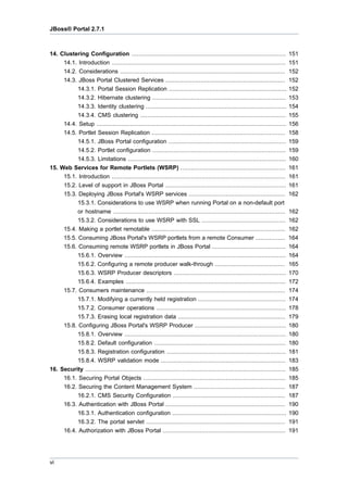 JBoss® Portal 2.7.1

14. Clustering Configuration ........................................................................................
14.1. Introduction ...................................................................................................
14.2. Considerations ..............................................................................................
14.3. JBoss Portal Clustered Services ....................................................................
14.3.1. Portal Session Replication ...................................................................
14.3.2. Hibernate clustering ............................................................................
14.3.3. Identity clustering ................................................................................
14.3.4. CMS clustering ...................................................................................
14.4. Setup ............................................................................................................
14.5. Portlet Session Replication ............................................................................
14.5.1. JBoss Portal configuration ...................................................................
14.5.2. Portlet configuration ............................................................................
14.5.3. Limitations ..........................................................................................
15. Web Services for Remote Portlets (WSRP) ............................................................
15.1. Introduction ...................................................................................................
15.2. Level of support in JBoss Portal .....................................................................
15.3. Deploying JBoss Portal's WSRP services .......................................................

151
151
152
152
152
153
154
155
156
158
159
159
160
161
161
161
162

15.3.1. Considerations to use WSRP when running Portal on a non-default port
or hostname ..................................................................................................
15.3.2. Considerations to use WSRP with SSL ................................................
15.4. Making a portlet remotable ............................................................................
15.5. Consuming JBoss Portal's WSRP portlets from a remote Consumer .................
15.6. Consuming remote WSRP portlets in JBoss Portal ..........................................
15.6.1. Overview ............................................................................................
15.6.2. Configuring a remote producer walk-through ........................................
15.6.3. WSRP Producer descriptors ................................................................
15.6.4. Examples ...........................................................................................
15.7. Consumers maintenance ...............................................................................
15.7.1. Modifying a currently held registration ..................................................
15.7.2. Consumer operations ..........................................................................
15.7.3. Erasing local registration data .............................................................
15.8. Configuring JBoss Portal's WSRP Producer ....................................................
15.8.1. Overview ............................................................................................
15.8.2. Default configuration ...........................................................................
15.8.3. Registration configuration ....................................................................
15.8.4. WSRP validation mode .......................................................................
16. Security ..................................................................................................................
16.1. Securing Portal Objects .................................................................................
16.2. Securing the Content Management System ....................................................
16.2.1. CMS Security Configuration ................................................................
16.3. Authentication with JBoss Portal ....................................................................
16.3.1. Authentication configuration .................................................................
16.3.2. The portal servlet ...............................................................................
16.4. Authorization with JBoss Portal ......................................................................

162
162
162
164
164
164
165
170
172
174
174
178
179
180
180
180
181
183
185
185
187
187
190
190
191
191

vi

 