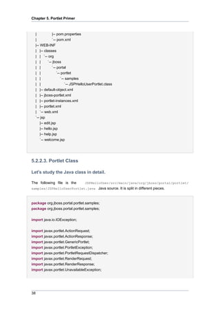 Chapter 5. Portlet Primer

|
|-- pom.properties
|
`-- pom.xml
|-- WEB-INF
| |-- classes
| | `-- org
| |
`-- jboss
| |
`-- portal
| |
`-- portlet
| |
`-- samples
| |
`-- JSPHelloUserPortlet.class
| |-- default-object.xml
| |-- jboss-portlet.xml
| |-- portlet-instances.xml
| |-- portlet.xml
| `-- web.xml
`-- jsp
|-- edit.jsp
|-- hello.jsp
|-- help.jsp
`-- welcome.jsp

5.2.2.3. Portlet Class
Let's study the Java class in detail.
The following file is the

JSPHelloUser/src/main/java/org/jboss/portal/portlet/

samples/JSPHelloUserPortlet.java Java source. It is split in different pieces.

package org.jboss.portal.portlet.samples;
package org.jboss.portal.portlet.samples;
import java.io.IOException;
import javax.portlet.ActionRequest;
import javax.portlet.ActionResponse;
import javax.portlet.GenericPortlet;
import javax.portlet.PortletException;
import javax.portlet.PortletRequestDispatcher;
import javax.portlet.RenderRequest;
import javax.portlet.RenderResponse;
import javax.portlet.UnavailableException;

38

 