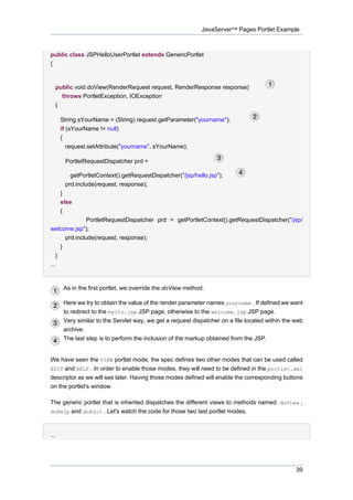 JavaServer™ Pages Portlet Example

public class JSPHelloUserPortlet extends GenericPortlet
{

public void doView(RenderRequest request, RenderResponse response)
throws PortletException, IOException
{
String sYourName = (String) request.getParameter("yourname");
if (sYourName != null)
{
request.setAttribute("yourname", sYourName);
PortletRequestDispatcher prd =
getPortletContext().getRequestDispatcher("/jsp/hello.jsp");
prd.include(request, response);
}
else
{
PortletRequestDispatcher prd = getPortletContext().getRequestDispatcher("/jsp/
welcome.jsp");
prd.include(request, response);
}
}
...

As in the first portlet, we override the doView method.
Here we try to obtain the value of the render parameter names yourname . If defined we want
to redirect to the hello.jsp JSP page, otherwise to the welcome.jsp JSP page.
Very similar to the Servlet way, we get a request dispatcher on a file located within the web
archive.
The last step is to perform the inclusion of the markup obtained from the JSP.

We have seen the VIEW portlet mode, the spec defines two other modes that can be used called
EDIT and HELP . In order to enable those modes, they will need to be defined in the portlet.xml
descriptor as we will see later. Having those modes defined will enable the corresponding buttons
on the portlet's window.
The generic portlet that is inherited dispatches the different views to methods named: doView ,
doHelp and doEdit . Let's watch the code for those two last portlet modes.

...

39

 