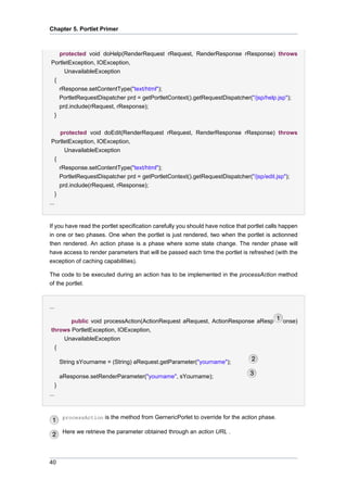 Chapter 5. Portlet Primer

protected void doHelp(RenderRequest rRequest, RenderResponse rResponse) throws
PortletException, IOException,
UnavailableException
{
rResponse.setContentType("text/html");
PortletRequestDispatcher prd = getPortletContext().getRequestDispatcher("/jsp/help.jsp");
prd.include(rRequest, rResponse);
}
protected void doEdit(RenderRequest rRequest, RenderResponse rResponse) throws
PortletException, IOException,
UnavailableException
{
rResponse.setContentType("text/html");
PortletRequestDispatcher prd = getPortletContext().getRequestDispatcher("/jsp/edit.jsp");
prd.include(rRequest, rResponse);
}
...

If you have read the portlet specification carefully you should have notice that portlet calls happen
in one or two phases. One when the portlet is just rendered, two when the portlet is actionned
then rendered. An action phase is a phase where some state change. The render phase will
have access to render parameters that will be passed each time the portlet is refreshed (with the
exception of caching capabilities).
The code to be executed during an action has to be implemented in the processAction method
of the portlet.

...
public void processAction(ActionRequest aRequest, ActionResponse aResp
throws PortletException, IOException,
UnavailableException
{
String sYourname = (String) aRequest.getParameter("yourname");
aResponse.setRenderParameter("yourname", sYourname);
}
...

processAction is the method from GernericPorlet to override for the action phase.

Here we retrieve the parameter obtained through an action URL .

40

onse)

 