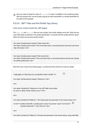 JavaServer™ Pages Portlet Example

Here we need to keep the value of yourname to make it available in the rendering phase.
With the previous line, we are simply copying an action parameter to a render parameter for
the sake of this example.

5.2.2.4. JSP™ files and the Portlet Tag Library
Let's have a look inside the JSP pages.
The help.jsp and edit.jsp files are very simple, they simply display some text. Note that we
used CSS styles as defined in the portlet specification. It ensures that the portlet will look "good"
within the theme and accross portal vendors.

<div class="portlet-section-header">Help mode</div>
<div class="portlet-section-body">This is the help mode, a convenient place to give the user some
help information.</div>

<div class="portlet-section-header">Edit mode</div>
<div class="portlet-section-body">This is the edit mode, a convenient place to let the user change
his portlet preferences.</div>

Now let's have a look at the landing page, it contains the links and form to call our portlet:

<%@ taglib uri="http://java.sun.com/portlet" prefix="portlet" %>
<div class="portlet-section-header">Welcome !</div>
<br/>
<div class="portlet-font">Welcome on the JSP Hello User portlet,
my name is JBoss Portal. What's yours ?</div>
<br/>
<div class="portlet-font">Method 1: We simply pass the parameter to the render phase:<br/>
<a href="<portlet:renderURL><portlet:param name="yourname" value="John Doe"/>
</portlet:renderURL>">John Doe</a></div>
<br/>
<div class="portlet-font">Method 2: We pass the parameter to the render phase, using valid XML:

41

 