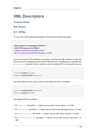 Chapter 6.

XML Descriptors
Thomas Heute
Roy Russo

6.1. DTDs
To use a DTD, add the following declaration to the start of the desired descriptors:

<?xml version="1.0" encoding="UTF-8"?>
<!DOCTYPE deployments PUBLIC
"-//JBoss Portal//DTD Portal Object 2.6//EN"
"http://www.jboss.org/portal/dtd/portal-object_2_6.dtd">

If you do not use the DTD declaration, the previous mechanism for XML validation is used. The
DTD is more strict, specifically with the order of XML elements. The following is an example from
a *-object.xml descriptor, which is valid if you are not using the DTD, but is rejected if you are:

<if-exists>overwrite</if-exists>
<parent-ref>default.default</parent-ref>

The correct element order, and one which is valid against the DTD, is as follows:

<parent-ref>default.default</parent-ref>
<if-exists>overwrite</if-exists>

The following DTDs are available:

• for -object.xml descriptors: "-//JBoss Portal//DTD Portal Object 2.6//EN"
• for jboss-app.xml descriptors: "-//JBoss Portal//DTD JBoss Web Application 2.6//EN"
• for jboss-portlet.xml descriptors: "-//JBoss Portal//DTD JBoss Portlet 2.6//EN"
• for portlet-instances.xml descriptors: "-//JBoss Portal//DTD Portlet Instances 2.6/
/EN"

45

 