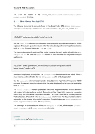 Chapter 6. XML Descriptors

The

DTDs

are

located in
portal.sar/dtd/ directory.

the

$JBOSS_HOME/server/configuration/deploy/jboss-

6.1.1. The JBoss Portlet DTD
The following items refer to elements found in the JBoss Portlet DTD, $JBOSS_HOME/server/
configuration/deploy/jboss-portal.sar/dtd/jboss-portlet_version_number.dtd:

<!ELEMENT portlet-app (remotable?,portlet*,service*)>

Use the <remotable> element to configure the default behavior of portlets with respect to WSRP
exposure: if no value is given, the value is either the value globally defined at the portlet application
level, or false. Accepted values are true and false.
You can configure specific settings of the portlet container for each portlet defined in the WEBINF/portlet.xml file. Use the <service> element to inject services into the portlet context of
applications.

<!ELEMENT portlet (portlet-name,remotable?,ajax?,session-config?,transaction?,
header-content?,portlet-info?)>

Additional configuration of the portlet. The <portlet-name> element defines the portlet name. It
must match a portlet defined in the WEB-INF/portlet.xml file for that application.
Use the <remotable> element to configure the default behavior of portlets with respect to WSRP
exposure: if no value is given, the value is either the value globally defined at the portlet application
level, or false.
The <trans-attribute> element specifies the behavior of the portlet when it is invoked at runtime
with respect to the transactional context. Depending on how the portlet is invoked, a transaction
may or may not exist before the portlet is invoked. The portal transaction is usually present in
the local context. The default value is NotSupported, which means that the portal transaction is
suspended for the duration of the portlet's invocation. Accepted values are Required, Mandatory,
Never, Supports, NotSupported, and RequiresNew.
The following is an example section from a WEB-INF/portlet.xml file, which uses the <portletname>, <remotable>, and <trans-attribute> elements:

<portlet>
<portlet-name>MyPortlet</portlet-name>

46

 