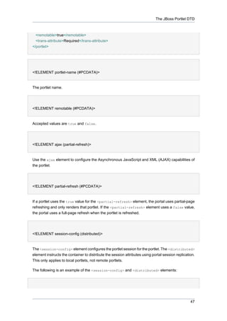 The JBoss Portlet DTD

<remotable>true</remotable>
<trans-attribute>Required</trans-attribute>
</portlet>

<!ELEMENT portlet-name (#PCDATA)>

The portlet name.

<!ELEMENT remotable (#PCDATA)>

Accepted values are true and false.

<!ELEMENT ajax (partial-refresh)>

Use the ajax element to configure the Asynchronous JavaScript and XML (AJAX) capabilities of
the portlet.

<!ELEMENT partial-refresh (#PCDATA)>

If a portlet uses the true value for the <partial-refresh> element, the portal uses partial-page
refreshing and only renders that portlet. If the <partial-refresh> element uses a false value,
the portal uses a full-page refresh when the portlet is refreshed.

<!ELEMENT session-config (distributed)>

The <session-config> element configures the portlet session for the portlet. The <distributed>
element instructs the container to distribute the session attributes using portal session replication.
This only applies to local portlets, not remote portlets.
The following is an example of the <session-config> and <distributed> elements:

47

 