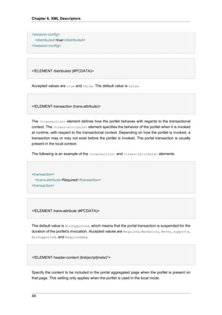 Chapter 6. XML Descriptors

<session-config>
<distributed>true</distributed>
</session-config>

<!ELEMENT distributed (#PCDATA)>

Accepted values are true and false. The default value is false.

<!ELEMENT transaction (trans-attribute)>

The <transaction> element defines how the portlet behaves with regards to the transactional
context. The <trans-attribute> element specifies the behavior of the portlet when it is invoked
at runtime, with respect to the transactional context. Depending on how the portlet is invoked, a
transaction may or may not exist before the portlet is invoked. The portal transaction is usually
present in the local context.
The following is an example of the <transaction> and <trans-attribute> elements:

<transaction>
<trans-attribute>Required</transaction>
<transaction>

<!ELEMENT trans-attribute (#PCDATA)>

The default value is NotSupported, which means that the portal transaction is suspended for the
duration of the portlet's invocation. Accepted values are Required, Mandatory, Never, Supports,
NotSupported, and RequiresNew.

<!ELEMENT header-content (link|script|meta)*>

Specify the content to be included in the portal aggregated page when the portlet is present on
that page. This setting only applies when the portlet is used in the local mode.

48

 