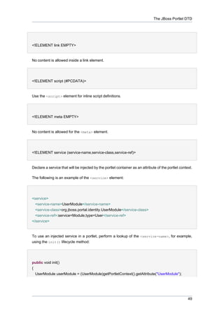 The JBoss Portlet DTD

<!ELEMENT link EMPTY>

No content is allowed inside a link element.

<!ELEMENT script (#PCDATA)>

Use the <script> element for inline script definitions.

<!ELEMENT meta EMPTY>

No content is allowed for the <meta> element.

<!ELEMENT service (service-name,service-class,service-ref)>

Declare a service that will be injected by the portlet container as an attribute of the portlet context.
The following is an example of the <service> element:

<service>
<service-name>UserModule</service-name>
<service-class>org.jboss.portal.identity.UserModule</service-class>
<service-ref>:service=Module,type=User</service-ref>
</service>

To use an injected service in a portlet, perform a lookup of the <service-name>, for example,
using the init() lifecycle method:

public void init()
{
UserModule userModule = (UserModule)getPortletContext().getAttribute("UserModule");

49

 