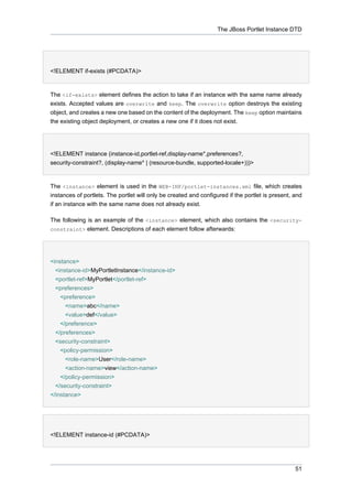 The JBoss Portlet Instance DTD

<!ELEMENT if-exists (#PCDATA)>

The <if-exists> element defines the action to take if an instance with the same name already
exists. Accepted values are overwrite and keep. The overwrite option destroys the existing
object, and creates a new one based on the content of the deployment. The keep option maintains
the existing object deployment, or creates a new one if it does not exist.

<!ELEMENT instance (instance-id,portlet-ref,display-name*,preferences?,
security-constraint?, (display-name* | (resource-bundle, supported-locale+)))>

The <instance> element is used in the WEB-INF/portlet-instances.xml file, which creates
instances of portlets. The portlet will only be created and configured if the portlet is present, and
if an instance with the same name does not already exist.
The following is an example of the <instance> element, which also contains the <securityconstraint> element. Descriptions of each element follow afterwards:

<instance>
<instance-id>MyPortletInstance</instance-id>
<portlet-ref>MyPortlet</portlet-ref>
<preferences>
<preference>
<name>abc</name>
<value>def</value>
</preference>
</preferences>
<security-constraint>
<policy-permission>
<role-name>User</role-name>
<action-name>view</action-name>
</policy-permission>
</security-constraint>
</instance>

<!ELEMENT instance-id (#PCDATA)>

51

 