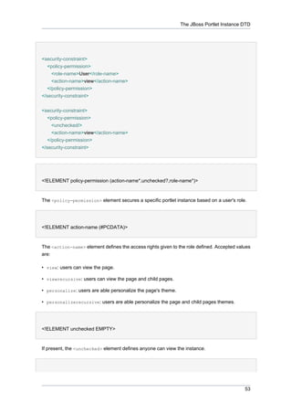 The JBoss Portlet Instance DTD

<security-constraint>
<policy-permission>
<role-name>User</role-name>
<action-name>view</action-name>
</policy-permission>
</security-constraint>
<security-constraint>
<policy-permission>
<unchecked/>
<action-name>view</action-name>
</policy-permission>
</security-constraint>

<!ELEMENT policy-permission (action-name*,unchecked?,role-name*)>

The <policy-permission> element secures a specific portlet instance based on a user's role.

<!ELEMENT action-name (#PCDATA)>

The <action-name> element defines the access rights given to the role defined. Accepted values
are:
• view: users can view the page.
• viewrecursive: users can view the page and child pages.
• personalize: users are able personalize the page's theme.
• personalizerecursive: users are able personalize the page and child pages themes.

<!ELEMENT unchecked EMPTY>

If present, the <unchecked> element defines anyone can view the instance.

53

 