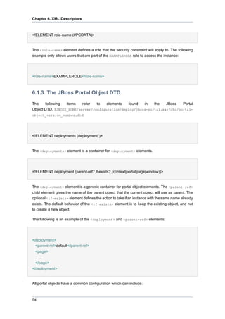 Chapter 6. XML Descriptors

<!ELEMENT role-name (#PCDATA)>

The <role-name> element defines a role that the security constraint will apply to. The following
example only allows users that are part of the EXAMPLEROLE role to access the instance:

<role-name>EXAMPLEROLE</role-name>

6.1.3. The JBoss Portal Object DTD
The
following
items
refer
to
elements
found
in
the
JBoss
Portal
Object DTD, $JBOSS_HOME/server/configuration/deploy/jboss-portal.sar/dtd/portalobject_version_number.dtd:

<!ELEMENT deployments (deployment*)>

The <deployments> element is a container for <deployment> elements.

<!ELEMENT deployment (parent-ref?,if-exists?,(context|portal|page|window))>

The <deployment> element is a generic container for portal object elements. The <parent-ref>
child element gives the name of the parent object that the current object will use as parent. The
optional <if-exists> element defines the action to take if an instance with the same name already
exists. The default behavior of the <if-exists> element is to keep the existing object, and not
to create a new object.
The following is an example of the <deployment> and <parent-ref> elements:

<deployment>
<parent-ref>default</parent-ref>
<page>
...
</page>
</deployment>

All portal objects have a common configuration which can include:

54

 