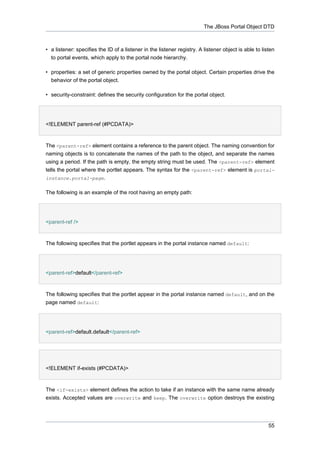 The JBoss Portal Object DTD

• a listener: specifies the ID of a listener in the listener registry. A listener object is able to listen
to portal events, which apply to the portal node hierarchy.
• properties: a set of generic properties owned by the portal object. Certain properties drive the
behavior of the portal object.
• security-constraint: defines the security configuration for the portal object.

<!ELEMENT parent-ref (#PCDATA)>

The <parent-ref> element contains a reference to the parent object. The naming convention for
naming objects is to concatenate the names of the path to the object, and separate the names
using a period. If the path is empty, the empty string must be used. The <parent-ref> element
tells the portal where the portlet appears. The syntax for the <parent-ref> element is portalinstance.portal-page.
The following is an example of the root having an empty path:

<parent-ref />

The following specifies that the portlet appears in the portal instance named default:

<parent-ref>default</parent-ref>

The following specifies that the portlet appear in the portal instance named default, and on the
page named default:

<parent-ref>default.default</parent-ref>

<!ELEMENT if-exists (#PCDATA)>

The <if-exists> element defines the action to take if an instance with the same name already
exists. Accepted values are overwrite and keep. The overwrite option destroys the existing

55

 