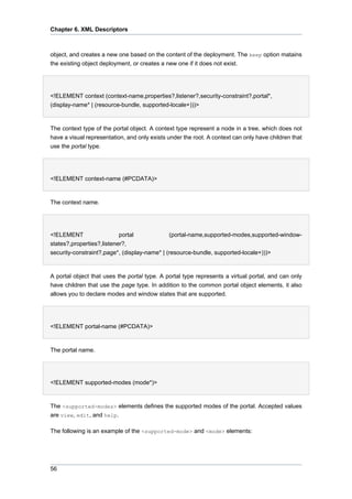 Chapter 6. XML Descriptors

object, and creates a new one based on the content of the deployment. The keep option matains
the existing object deployment, or creates a new one if it does not exist.

<!ELEMENT context (context-name,properties?,listener?,security-constraint?,portal*,
(display-name* | (resource-bundle, supported-locale+)))>

The context type of the portal object. A context type represent a node in a tree, which does not
have a visual representation, and only exists under the root. A context can only have children that
use the portal type.

<!ELEMENT context-name (#PCDATA)>

The context name.

<!ELEMENT
portal
(portal-name,supported-modes,supported-windowstates?,properties?,listener?,
security-constraint?,page*, (display-name* | (resource-bundle, supported-locale+)))>

A portal object that uses the portal type. A portal type represents a virtual portal, and can only
have children that use the page type. In addition to the common portal object elements, it also
allows you to declare modes and window states that are supported.

<!ELEMENT portal-name (#PCDATA)>

The portal name.

<!ELEMENT supported-modes (mode*)>

The <supported-modes> elements defines the supported modes of the portal. Accepted values
are view, edit, and help.
The following is an example of the <supported-mode> and <mode> elements:

56

 