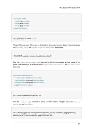 The JBoss Portal Object DTD

<supported-mode>
<mode>view</mode>
<mode>edit</mode>
<mode>help</mode>
</supported-mode>

<!ELEMENT mode (#PCDATA)>

The portlet mode value. If there are no declarations of modes or window states, the default values
are view, edit, help, and normal, minimized, maximized, respectively.

<!ELEMENT supported-window-states (window-state*)>

Use the <supported-window-states> element to define the supported window states of the
portal. The following is an example of the <supported-window-states> and <window-state>
elements:

<supported-window-states>
<window-state>normal</window-state>
<window-state>minimized</window-state>
<window-state>maximized</window-state>
</supported-window-states>

<!ELEMENT window-state (#PCDATA)>

Use the <window-state> element to define a window states. Accepted values are normal,
minimized, and maximized.

<!ELEMENT page (page-name,properties?,listener?,security-constraint?,(page | window)*,
(display-name* | (resource-bundle, supported-locale+)))>

57

 