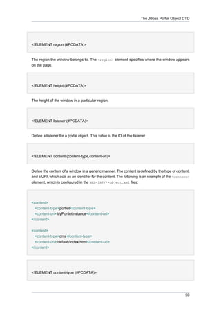 The JBoss Portal Object DTD

<!ELEMENT region (#PCDATA)>

The region the window belongs to. The <region> element specifies where the window appears
on the page.

<!ELEMENT height (#PCDATA)>

The height of the window in a particular region.

<!ELEMENT listener (#PCDATA)>

Define a listener for a portal object. This value is the ID of the listener.

<!ELEMENT content (content-type,content-uri)>

Define the content of a window in a generic manner. The content is defined by the type of content,
and a URI, which acts as an identifier for the content. The following is an example of the <content>
element, which is configured in the WEB-INF/*-object.xml files:

<content>
<content-type>portlet</content-type>
<content-uri>MyPortletInstance</content-uri>
</content>
<content>
<content-type>cms</content-type>
<content-uri>/default/index.html</content-uri>
</content>

<!ELEMENT content-type (#PCDATA)>

59

 