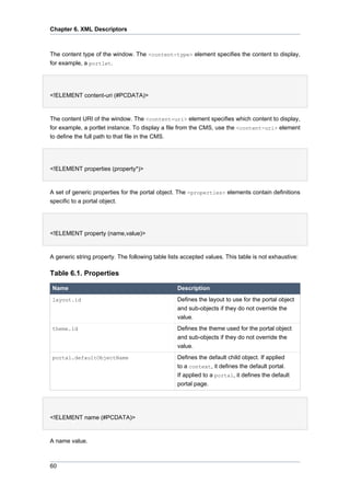 Chapter 6. XML Descriptors

The content type of the window. The <content-type> element specifies the content to display,
for example, a portlet.

<!ELEMENT content-uri (#PCDATA)>

The content URI of the window. The <content-uri> element specifies which content to display,
for example, a portlet instance. To display a file from the CMS, use the <content-uri> element
to define the full path to that file in the CMS.

<!ELEMENT properties (property*)>

A set of generic properties for the portal object. The <properties> elements contain definitions
specific to a portal object.

<!ELEMENT property (name,value)>

A generic string property. The following table lists accepted values. This table is not exhaustive:

Table 6.1. Properties
Name

Description

layout.id

Defines the layout to use for the portal object
and sub-objects if they do not override the
value.

theme.id

Defines the theme used for the portal object
and sub-objects if they do not override the
value.

portal.defaultObjectName

Defines the default child object. If applied
to a context, it defines the default portal.
If applied to a portal, it defines the default
portal page.

<!ELEMENT name (#PCDATA)>

A name value.

60

 