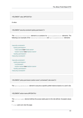 The JBoss Portal Object DTD

<!ELEMENT value (#PCDATA)>

A value.

<!ELEMENT security-constraint (policy-permission*)>

The <security-constraint> element is a container for <policy-permission> elements. The
following is an example of the <security-constraint> and <policy-permission> elements:

<security-constraint>
<policy-permission>
<role-name>User</role-name>
<action-name>view</action-name>
</policy-permission>
</security-constraint>
<security-constraint>
<policy-permission>
<unchecked/>
<action-name>view</action-name>
</policy-permission>
</security-constraint>

<!ELEMENT policy-permission (action-name*,unchecked?,role-name*)>

The <policy-permission> element is secures a specific portlet instance based on a user's role.

<!ELEMENT action-name (#PCDATA)>

The <action-name> element defines the access rights given to the role defined. Accepted values
are:
• view: users can view the page.

61

 