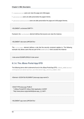 Chapter 6. XML Descriptors

• viewrecursive: users can view the page and child pages.
• personalize: users are able personalize the page's theme.
• personalizerecursive: users are able personalize the page and child pages themes.

<!ELEMENT unchecked EMPTY>

If present, the <unchecked> element defines that anyone can view the instance.

<!ELEMENT role-name (#PCDATA)>

The <role-name> element defines a role that the security constraint applies to. The following
example only allows users that are part of the EXAMPLEROLE role to access the instance:

<role-name>EXAMPLEROLE</role-name>

6.1.4. The JBoss Portal App DTD
The following items refer to elements found in the JBoss Portal App DTD, $JBOSS_HOME/server/
configuration/jboss-portal.sar/dtd/jboss-app_version_number.dtd:

<Element <![CDATA[<!ELEMENT jboss-app (app-name?)>

<!DOCTYPE jboss-app PUBLIC
"-//JBoss Portal//DTD JBoss Web Application 2.6//EN"
"http://www.jboss.org/portal/dtd/jboss-app_2_6.dtd">

<!ELEMENT app-name (#PCDATA)>

62

 