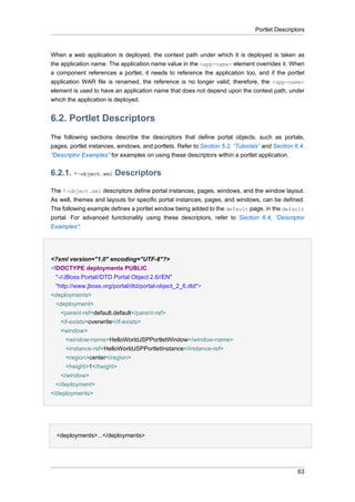 Portlet Descriptors

When a web application is deployed, the context path under which it is deployed is taken as
the application name. The application name value in the <app-name> element overrides it. When
a component references a portlet, it needs to reference the application too, and if the portlet
application WAR file is renamed, the reference is no longer valid; therefore, the <app-name>
element is used to have an application name that does not depend upon the context path, under
which the application is deployed.

6.2. Portlet Descriptors
The following sections describe the descriptors that define portal objects, such as portals,
pages, portlet instances, windows, and portlets. Refer to Section 5.2, “Tutorials” and Section 6.4,
“Descriptor Examples” for examples on using these descriptors within a portlet application.

6.2.1. *-object.xml Descriptors
The *-object.xml descriptors define portal instances, pages, windows, and the window layout.
As well, themes and layouts for specific portal instances, pages, and windows, can be defined.
The following example defines a portlet window being added to the default page, in the default
portal. For advanced functionality using these descriptors, refer to Section 6.4, “Descriptor
Examples”:

<?xml version="1.0" encoding="UTF-8"?>
<!DOCTYPE deployments PUBLIC
"-//JBoss Portal//DTD Portal Object 2.6//EN"
"http://www.jboss.org/portal/dtd/portal-object_2_6.dtd">
<deployments>
<deployment>
<parent-ref>default.default</parent-ref>
<if-exists>overwrite</if-exists>
<window>
<window-name>HelloWorldJSPPortletWindow</window-name>
<instance-ref>HelloWorldJSPPortletInstance</instance-ref>
<region>center</region>
<height>1</height>
</window>
</deployment>
</deployments>

•
<deployments>...</deployments>

63

 