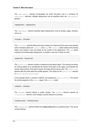 Chapter 6. XML Descriptors

The <deployments> element encapsulates the entire document, and is a container for
<deployment> elements. Multiple deployments can be specified within the <deployments>
element.
•
<deployment>...</deployment>

The <deployment> element specifies object deployments, such as portals, pages, windows,
and so on.
•
<if-exists>...</if-exists>

The <if-exists> element defines the action to take if an instance with the same name already
exists. Accepted values are overwrite and keep. The overwrite option destroys the existing
object, and creates a new one based on the content of the deployment. The keep option
maintains the existing object deployment, or creates a new one if it does not exist.
•
<parent-ref>...</parent-ref>

The <parent-ref> element contains a reference to the parent object. The naming convention
for naming objects is to concatenate the names of the path to the object, and separate the
names using a period. If the path is empty, the empty string must be used. The <parent-ref>
element tells the portal where the portlet appears. The syntax for the <parent-ref> element
is portal-instance.portal-page.
In the example above, a window is defined, and assigned to default.default. This means
the window appears on the default page, in the default portal.
•
<window>...</window>

The <window> element defines a portlet window. The <window> element requires an
<instance-ref> element, which assigns a portal instance to a window.
•
<window-name>...</window-name>

The <window-name> element defines the unique name given to a portlet window. This can be
named anything.

64

 