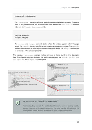 *-object.xml Descriptors

•
<instance-ref>...</instance-ref>

The <instance-ref> elements define the portlet instances that windows represent. This value
is the ID of a portlet instance, and must match the value of one of the <instance-id> elements
in the WEB-INF/portlet-instances.xml file.
•
<region>...</region>
<height>...</height>

The <region> and <height> elements define where the window appears within the page
layout. The <region> element specifies where the window appears on the page. The <region>
element often depends on other regions defined in the portal layout. The <height> element can
be assigned a value between one and X.
The previous *-object.xml example makes reference to items found in other descriptor
files. The following diagram illustrates the relationship between the portlet.xml, portletinstances.xml, and *-object.xml descriptors:

Are *-object.xml descriptors required?
Technically, they are not. The portal object hierarchy, such as creating portals,
pages, instances, and organizing them on the page, can be defined using the
management portlet, which is accessible to JBoss Portal administrators.

65

 