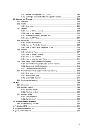 24.2.1. Method one: Multiple display-name ....................................................
24.2.2. Defining a resource bundle and supported locales ................................
25. Layouts and Themes .............................................................................................
25.1. Overview ......................................................................................................
25.2. Header .........................................................................................................
25.2.1. Overview ............................................................................................
25.3. Layouts .........................................................................................................
25.3.1. How to define a Layout .......................................................................
25.3.2. How to use a Layout ..........................................................................
25.3.3. Where to place the Descriptor files ......................................................
25.3.4. Layout JSP™ tags ..............................................................................

292
292
295
295
296
296
299
299
300
301
301

25.4. RenderSets ...................................................................................................
25.4.1. What is a RenderSet ..........................................................................
25.4.2. How is a RenderSet defined ...............................................................
25.4.3. How to specify what RenderSet to use .................................................
25.5. Themes ........................................................................................................
25.5.1. What is a Theme ................................................................................

303
303
304
305
307
307

25.5.2. How to define a Theme ......................................................................
25.5.3. How to use a Theme ..........................................................................
25.5.4. How to write your own Theme .............................................................
25.6. Other Theme Functionalities and Features ......................................................
25.6.1. Content Rewriting and Header Content Injection ...................................
25.6.2. Declarative CSS Style injection ...........................................................
25.6.3. Disabling Portlet Decoration ................................................................
25.7. Theme Style Guide (based on the Industrial theme) ........................................
25.7.1. Overview ............................................................................................
25.7.2. Main Screen Shot ...............................................................................
25.7.3. List of CSS Selectors .........................................................................
25.8. Additional Ajax selectors ................................................................................
26. Ajax ........................................................................................................................
26.1. Introduction ...................................................................................................
26.2. Ajaxified markup ............................................................................................
26.2.1. Ajaxified layouts .................................................................................
26.2.2. Ajaxified renderers ..............................................................................

308
309
311
312
312
313
313
314
314
315
315
346
349
349
349
349
350

26.3. Ajaxified pages ..............................................................................................
26.3.1. Drag and Drop ...................................................................................
26.3.2. Partial refresh .....................................................................................
27. Troubleshooting and FAQ ......................................................................................
27.1. Troubleshooting and FAQ ..............................................................................
A. *-object.xml DTD .......................................................................................................
B. portlet-instances.xml DTD ..........................................................................................
C. jboss-portlet.xml DTD ................................................................................................

351
351
352
357
357
361
369
375

ix

 