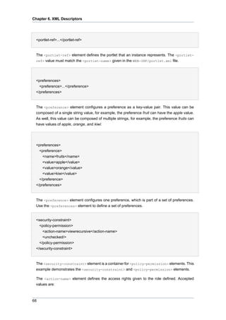 Chapter 6. XML Descriptors

•
<portlet-ref>...</portlet-ref>

The <portlet-ref> element defines the portlet that an instance represents. The <portletref> value must match the <portlet-name> given in the WEB-INF/portlet.xml file.
•
<preferences>
<preference>...</preference>
</preferences>

The <preference> element configures a preference as a key-value pair. This value can be
composed of a single string value, for example, the preference fruit can have the apple value.
As well, this value can be composed of multiple strings, for example, the preference fruits can
have values of apple, orange, and kiwi:

<preferences>
<preference>
<name>fruits</name>
<value>apple</value>
<value>orange</value>
<value>kiwi</value>
</preference>
</preferences>

The <preference> element configures one preference, which is part of a set of preferences.
Use the <preferences> element to define a set of preferences.
•
<security-constraint>
<policy-permission>
<action-name>viewrecursive</action-name>
<unchecked/>
</policy-permission>
</security-constraint>

The <security-constraint> element is a container for <policy-permission> elements. This
example demonstrates the <security-constraint> and <policy-permission> elements.
The <action-name> element defines the access rights given to the role defined. Accepted
values are:

68

 