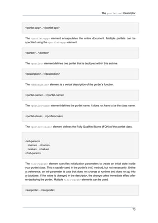 The portlet.xml Descriptor

•
<portlet-app>...</portlet-app>

The <portlet-app> element encapsulates the entire document. Multiple portlets can be
specified using the <portlet-app> element.
•
<portlet>...</portlet>

The <portlet> element defines one portlet that is deployed within this archive.
•
<description>...</description>

The <description> element is a verbal description of the portlet's function.
•
<portlet-name>...</portlet-name>

The <portlet-name> element defines the portlet name. It does not have to be the class name.
•
<portlet-class>...</portlet-class>

The <portlet-class> element defines the Fully Qualified Name (FQN) of the portlet class.
•
<init-param>
<name>...</name>
<value>...</value>
</init-param>

The <init-param> element specifies initialization parameters to create an initial state inside
your portlet class. This is usually used in the portlet's init() method, but not necessarily. Unlike
a preference, an init-parameter is data that does not change at runtime and does not go into
a database. If the value is changed in the descriptor, the change takes immediate effect after
re-deploying the portlet. Multiple <init-param> elements can be used.
•
<supports>...</supports>

73

 