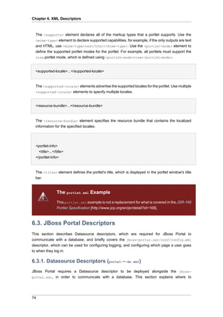 Chapter 6. XML Descriptors

The <supports> element declares all of the markup types that a portlet supports. Use the
<mime-type> element to declare supported capabilities, for example, if the only outputs are text
and HTML, use <mime-type>text/html</mime-type>. Use the <portlet-mode> element to
define the supported portlet modes for the portlet. For example, all portlets must support the
view portlet mode, which is defined using <portlet-mode>view</portlet-mode>.
•
<supported-locale>...</supported-locale>

The <supported-locale> elements advertise the supported locales for the portlet. Use multiple
<supported-locale> elements to specify multiple locales.
•
<resource-bundle>...</resource-bundle>

The <resource-bundle> element specifies the resource bundle that contains the localized
information for the specified locales.
•
<portlet-info>
<title>...</title>
</portlet-info>

The <title> element defines the portlet's title, which is displayed in the portlet window's title
bar.

The portlet.xml Example
This portlet.xml example is not a replacement for what is covered in the JSR-168
Portlet Specification [http://www.jcp.org/en/jsr/detail?id=168].

6.3. JBoss Portal Descriptors
This section describes Datasource descriptors, which are required for JBoss Portal to
communicate with a database, and briefly covers the jboss-portal.sar/conf/config.xml
descriptor, which can be used for configuring logging, and configuring which page a user goes
to when they log in.

6.3.1. Datasource Descriptors (portal-*-ds.xml)
JBoss Portal requires a Datasource descriptor to be deployed alongside the jbossportal.sar, in order to communicate with a database. This section explains where to

74

 