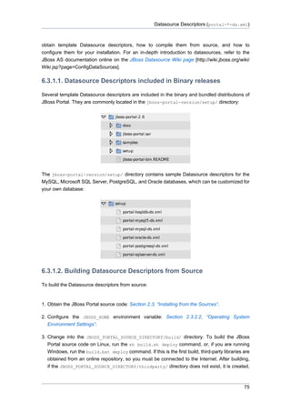 Datasource Descriptors (portal-*-ds.xml)

obtain template Datasource descriptors, how to compile them from source, and how to
configure them for your installation. For an in-depth introduction to datasources, refer to the
JBoss AS documentation online on the JBoss Datasource Wiki page [http://wiki.jboss.org/wiki/
Wiki.jsp?page=ConfigDataSources].

6.3.1.1. Datasource Descriptors included in Binary releases
Several template Datasource descriptors are included in the binary and bundled distributions of
JBoss Portal. They are commonly located in the jboss-portal-version/setup/ directory:

The jboss-portal-version/setup/ directory contains sample Datasource descriptors for the
MySQL, Microsoft SQL Server, PostgreSQL, and Oracle databases, which can be customized for
your own database:

6.3.1.2. Building Datasource Descriptors from Source
To build the Datasource descriptors from source:

1. Obtain the JBoss Portal source code: Section 2.3, “Installing from the Sources”.
2. Configure the JBOSS_HOME environment variable: Section 2.3.2.2, “Operating System
Environment Settings”.
3. Change into the JBOSS_PORTAL_SOURCE_DIRECTORY/build/ directory. To build the JBoss
Portal source code on Linux, run the sh build.sh deploy command, or, if you are running
Windows, run the build.bat deploy command. If this is the first build, third-party libraries are
obtained from an online repository, so you must be connected to the Internet. After building,
if the JBOSS_PORTAL_SOURCE_DIRECTORY/thirdparty/ directory does not exist, it is created,

75

 