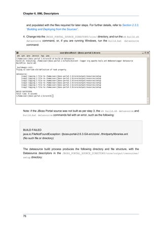 Chapter 6. XML Descriptors

and populated with the files required for later steps. For further details, refer to Section 2.3.3,
“Building and Deploying from the Sources”.
4. Change into the JBOSS_PORTAL_SOURCE_DIRECTORY/core/ directory, and run the sh build.sh
datasource command, or, if you are running Windows, run the build.bat datasource
command:

Note: if the JBoss Portal source was not built as per step 3, the sh build.sh datasource and
build.bat datasource commands fail with an error, such as the following:

BUILD FAILED
java.io.FileNotFoundException: /jboss-portal-2.6.3.GA-src/core/../thirdparty/libraries.ent
(No such file or directory)

The datasource build process produces the following directory and file structure, with the
Datasource descriptors in the JBOSS_PORTAL_SOURCE_DIRECTORY/core/output/resources/
setup directory:

76

 