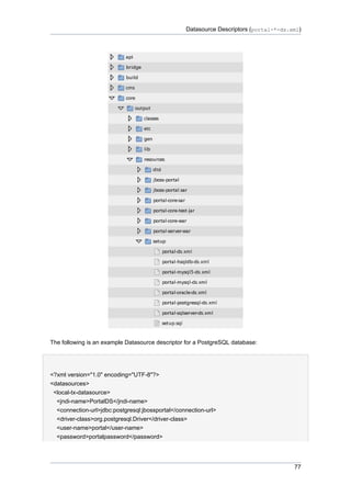 Datasource Descriptors (portal-*-ds.xml)

The following is an example Datasource descriptor for a PostgreSQL database:

<?xml version="1.0" encoding="UTF-8"?>
<datasources>
<local-tx-datasource>
<jndi-name>PortalDS</jndi-name>
<connection-url>jdbc:postgresql:jbossportal</connection-url>
<driver-class>org.postgresql.Driver</driver-class>
<user-name>portal</user-name>
<password>portalpassword</password>

77

 