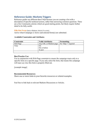 Reference Guide: Marketo Triggers
Reference guides are different than FAQs because you are creating a list with a
description of specific technical actions, rather than answering common questions. There
are a few Community articles which are good starting points, but likely require further
detail to be fully useful.

Fills Out Form [link to Marketo Article if it exists]
Active when Campaign is Active and selected form(s) are submitted.

Available Constraints and Attributes

Constraint                      Valid Attributes            Formatting
Web Page                        Any URL or Marketo page     No “http://” required
Time                            On
                                On or before
                                In past


Best Practice Use:
Use in conjunction with Web Page constraint to ensure the campaign reacts only to a
specific form on a specific page. If you only select the form, that means this campaign
will react any time this form is properly filled out.

[example image]


Recommended Resources:
Share one or more links to your favorite resources or related examples.


Feel free to link back to relevant Marketo Discussions or Articles.




© 2012 Josh Hill.
 