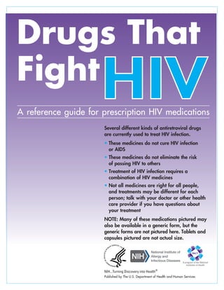 A reference guide for prescription HIV medications
Several different kinds of antiretroviral drugs
are currently used to treat HIV infection.
•
•
•
•
These medicines do not cure HIV infection
or AIDS
These medicines do not eliminate the risk
of passing HIV to others
Treatment of HIV infection requires a
combination of HIV medicines
Not all medicines are right for all people,
and treatments may be different for each
person; talk with your doctor or other health
care provider if you have questions about
your treatment
NOTE: Many of these medications pictured may
also be available in a generic form, but the
generic forms are not pictured here. Tablets and
capsules pictured are not actual size.
NIH...Turning Discovery into Health®
A program of the National
Institutes of Health
Published by The U.S. Department of Health and Human Services
 