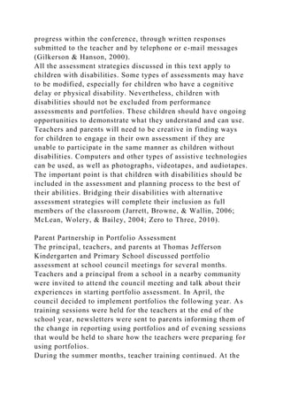 progress within the conference, through written responses
submitted to the teacher and by telephone or e-mail messages
(Gilkerson & Hanson, 2000).
All the assessment strategies discussed in this text apply to
children with disabilities. Some types of assessments may have
to be modified, especially for children who have a cognitive
delay or physical disability. Nevertheless, children with
disabilities should not be excluded from performance
assessments and portfolios. These children should have ongoing
opportunities to demonstrate what they understand and can use.
Teachers and parents will need to be creative in finding ways
for children to engage in their own assessment if they are
unable to participate in the same manner as children without
disabilities. Computers and other types of assistive technologies
can be used, as well as photographs, videotapes, and audiotapes.
The important point is that children with disabilities should be
included in the assessment and planning process to the best of
their abilities. Bridging their disabilities with alternative
assessment strategies will complete their inclusion as full
members of the classroom (Jarrett, Browne, & Wallin, 2006;
McLean, Wolery, & Bailey, 2004; Zero to Three, 2010).
Parent Partnership in Portfolio Assessment
The principal, teachers, and parents at Thomas Jefferson
Kindergarten and Primary School discussed portfolio
assessment at school council meetings for several months.
Teachers and a principal from a school in a nearby community
were invited to attend the council meeting and talk about their
experiences in starting portfolio assessment. In April, the
council decided to implement portfolios the following year. As
training sessions were held for the teachers at the end of the
school year, newsletters were sent to parents informing them of
the change in reporting using portfolios and of evening sessions
that would be held to share how the teachers were preparing for
using portfolios.
During the summer months, teacher training continued. At the
 