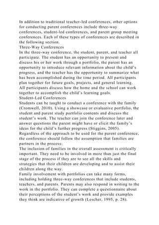 In addition to traditional teacher-led conferences, other options
for conducting parent conferences include three-way
conferences, student-led conferences, and parent group meeting
conferences. Each of these types of conferences are described in
the following section.
Three-Way Conferences
In the three-way conference, the student, parent, and teacher all
participate. The student has an opportunity to present and
discuss his or her work through a portfolio, the parent has an
opportunity to introduce relevant information about the child’s
progress, and the teacher has the opportunity to summarize what
has been accomplished during the time period. All participants
plan together for future goals, projects, and general learning.
All participants discuss how the home and the school can work
together to accomplish the child’s learning goals.
Student-Led Conferences
Students can be taught to conduct a conference with the family
(Cromwell, 2010). Using a showcase or evaluative portfolio, the
student and parent study portfolio contents and discuss the
student’s work. The teacher can join the conference later and
answer questions the parent might have or elicit the family’s
ideas for the child’s further progress (Stiggins, 2005).
Regardless of the approach to be used for the parent conference,
the conference should follow the assumption that families are
partners in the process:
The inclusion of families in the overall assessment is critically
important. They need to be involved in more than just the final
stage of the process if they are to see all the skills and
strategies that their children are developing and to assist their
children along the way.
Family involvement with portfolios can take many forms,
including holding three-way conferences that include students,
teachers, and parents. Parents may also respond in writing to the
work in the portfolio. They can complete a questionnaire about
their perceptions of the student’s work and provide examples
they think are indicative of growth (Lescher, 1995, p. 28).
 