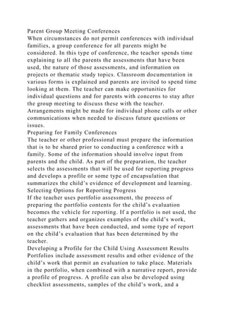Parent Group Meeting Conferences
When circumstances do not permit conferences with individual
families, a group conference for all parents might be
considered. In this type of conference, the teacher spends time
explaining to all the parents the assessments that have been
used, the nature of those assessments, and information on
projects or thematic study topics. Classroom documentation in
various forms is explained and parents are invited to spend time
looking at them. The teacher can make opportunities for
individual questions and for parents with concerns to stay after
the group meeting to discuss these with the teacher.
Arrangements might be made for individual phone calls or other
communications when needed to discuss future questions or
issues.
Preparing for Family Conferences
The teacher or other professional must prepare the information
that is to be shared prior to conducting a conference with a
family. Some of the information should involve input from
parents and the child. As part of the preparation, the teacher
selects the assessments that will be used for reporting progress
and develops a profile or some type of encapsulation that
summarizes the child’s evidence of development and learning.
Selecting Options for Reporting Progress
If the teacher uses portfolio assessment, the process of
preparing the portfolio contents for the child’s evaluation
becomes the vehicle for reporting. If a portfolio is not used, the
teacher gathers and organizes examples of the child’s work,
assessments that have been conducted, and some type of report
on the child’s evaluation that has been determined by the
teacher.
Developing a Profile for the Child Using Assessment Results
Portfolios include assessment results and other evidence of the
child’s work that permit an evaluation to take place. Materials
in the portfolio, when combined with a narrative report, provide
a profile of progress. A profile can also be developed using
checklist assessments, samples of the child’s work, and a
 
