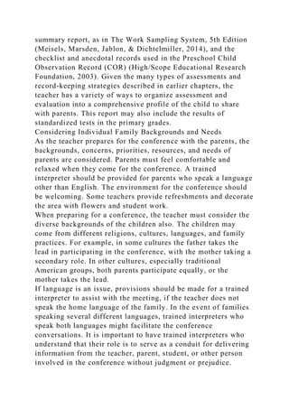 summary report, as in The Work Sampling System, 5th Edition
(Meisels, Marsden, Jablon, & Dichtelmiller, 2014), and the
checklist and anecdotal records used in the Preschool Child
Observation Record (COR) (High/Scope Educational Research
Foundation, 2003). Given the many types of assessments and
record-keeping strategies described in earlier chapters, the
teacher has a variety of ways to organize assessment and
evaluation into a comprehensive profile of the child to share
with parents. This report may also include the results of
standardized tests in the primary grades.
Considering Individual Family Backgrounds and Needs
As the teacher prepares for the conference with the parents, the
backgrounds, concerns, priorities, resources, and needs of
parents are considered. Parents must feel comfortable and
relaxed when they come for the conference. A trained
interpreter should be provided for parents who speak a language
other than English. The environment for the conference should
be welcoming. Some teachers provide refreshments and decorate
the area with flowers and student work.
When preparing for a conference, the teacher must consider the
diverse backgrounds of the children also. The children may
come from different religions, cultures, languages, and family
practices. For example, in some cultures the father takes the
lead in participating in the conference, with the mother taking a
secondary role. In other cultures, especially traditional
American groups, both parents participate equally, or the
mother takes the lead.
If language is an issue, provisions should be made for a trained
interpreter to assist with the meeting, if the teacher does not
speak the home language of the family. In the event of families
speaking several different languages, trained interpreters who
speak both languages might facilitate the conference
conversations. It is important to have trained interpreters who
understand that their role is to serve as a conduit for delivering
information from the teacher, parent, student, or other person
involved in the conference without judgment or prejudice.
 