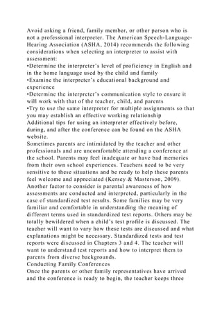 Avoid asking a friend, family member, or other person who is
not a professional interpreter. The American Speech-Language-
Hearing Association (ASHA, 2014) recommends the following
considerations when selecting an interpreter to assist with
assessment:
•Determine the interpreter’s level of proficiency in English and
in the home language used by the child and family
•Examine the interpreter’s educational background and
experience
•Determine the interpreter’s communication style to ensure it
will work with that of the teacher, child, and parents
•Try to use the same interpreter for multiple assignments so that
you may establish an effective working relationship
Additional tips for using an interpreter effectively before,
during, and after the conference can be found on the ASHA
website.
Sometimes parents are intimidated by the teacher and other
professionals and are uncomfortable attending a conference at
the school. Parents may feel inadequate or have bad memories
from their own school experiences. Teachers need to be very
sensitive to these situations and be ready to help these parents
feel welcome and appreciated (Kersey & Masterson, 2009).
Another factor to consider is parental awareness of how
assessments are conducted and interpreted, particularly in the
case of standardized test results. Some families may be very
familiar and comfortable in understanding the meaning of
different terms used in standardized test reports. Others may be
totally bewildered when a child’s test profile is discussed. The
teacher will want to vary how these tests are discussed and what
explanations might be necessary. Standardized tests and test
reports were discussed in Chapters 3 and 4. The teacher will
want to understand test reports and how to interpret them to
parents from diverse backgrounds.
Conducting Family Conferences
Once the parents or other family representatives have arrived
and the conference is ready to begin, the teacher keeps three
 